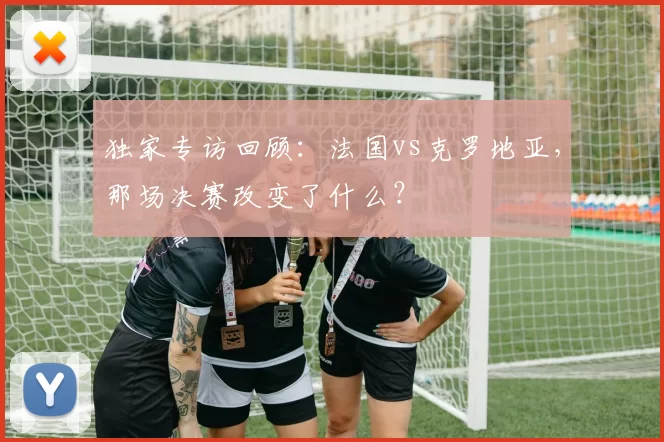 独家专访回顾：法国vs克罗地亚，那场决赛改变了什么？