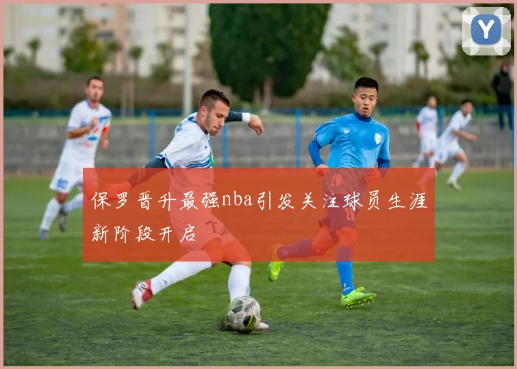 保罗晋升最强nba引发关注球员生涯新阶段开启