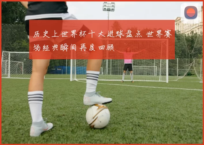 历史上世界杯十大进球盘点 世界赛场经典瞬间再度回顾