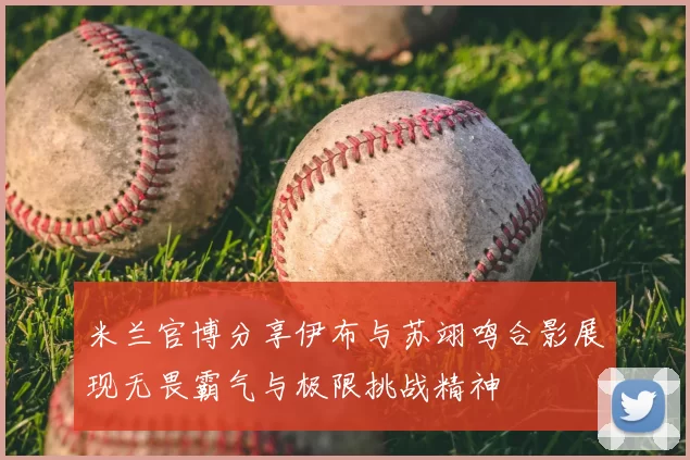 米兰官博分享伊布与苏翊鸣合影展现无畏霸气与极限挑战精神
