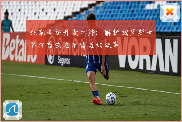 独家专访丹麦主帅：解析俄罗斯世界杯首发名单背后的故事