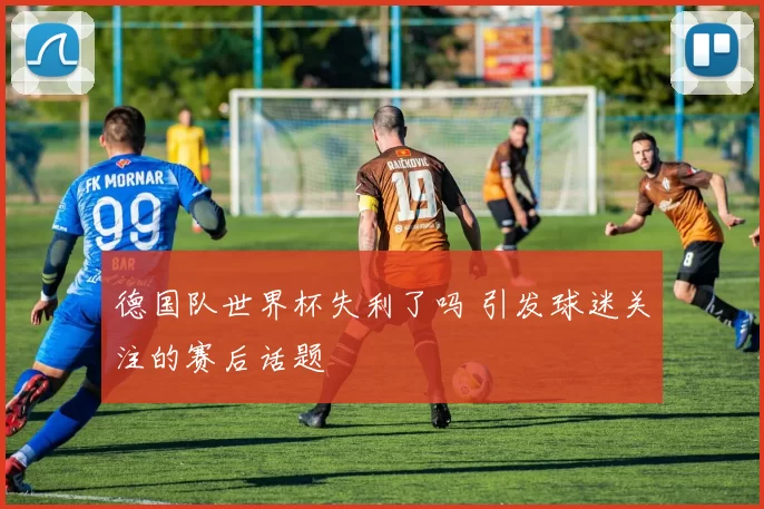 德国队世界杯失利了吗 引发球迷关注的赛后话题