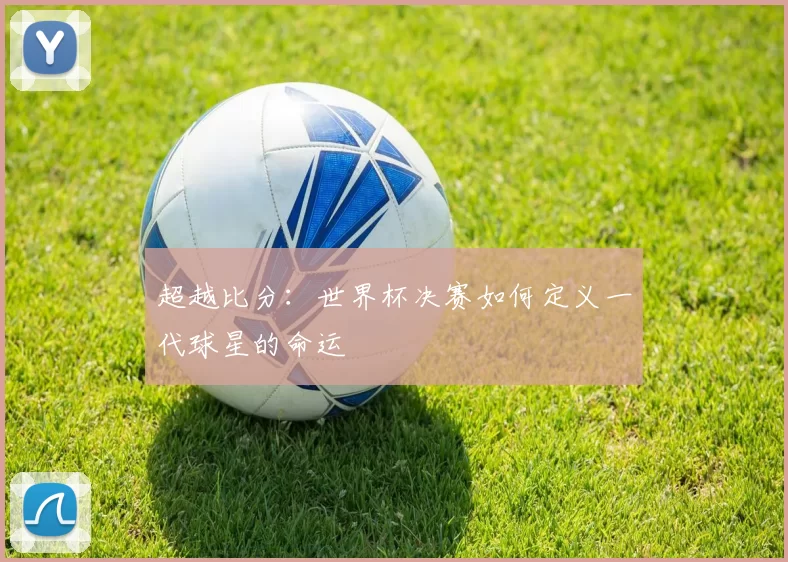 超越比分：世界杯决赛如何定义一代球星的命运