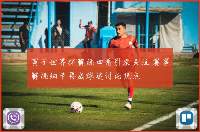 寅子世界杯解说回看引发关注 赛事解说细节再成球迷讨论焦点