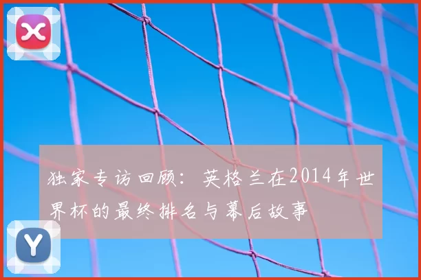 独家专访回顾：英格兰在2014年世界杯的最终排名与幕后故事