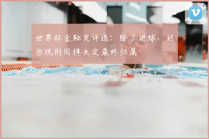 世界杯金靴奖评选:除了进球,这些规则同样决定最终归属