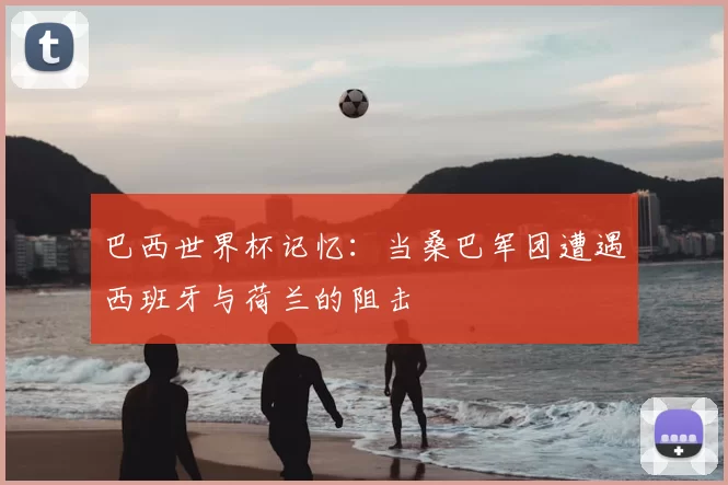 巴西世界杯记忆：当桑巴军团遭遇西班牙与荷兰的阻击