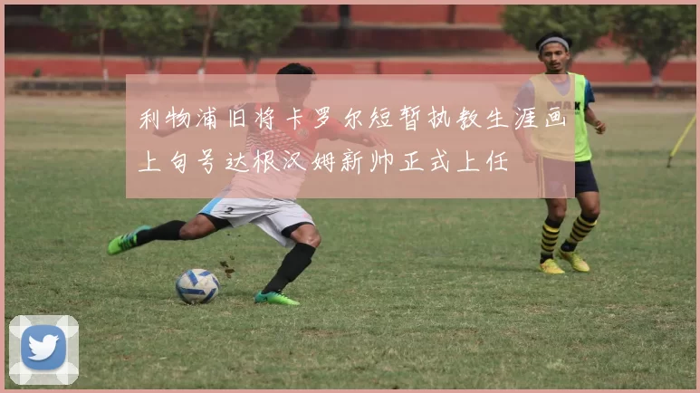 利物浦旧将卡罗尔短暂执教生涯画上句号达根汉姆新帅正式上任