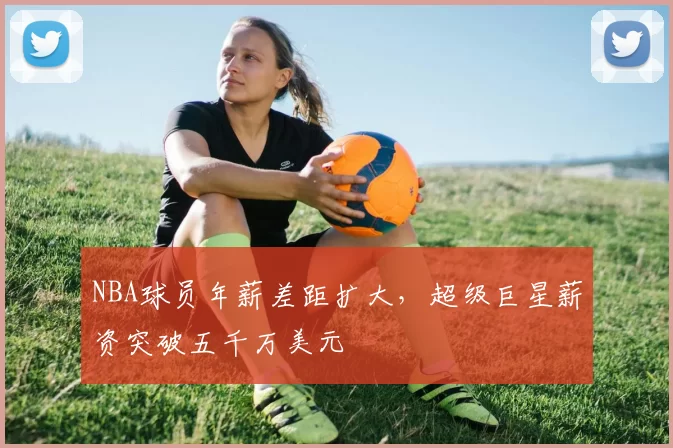 NBA球员年薪差距扩大，超级巨星薪资突破五千万美元