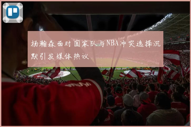 杨瀚森面对国家队与NBA冲突选择沉默引发媒体热议