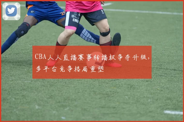 CBA人人直播赛事转播权争夺升级，多平台竞争格局重塑