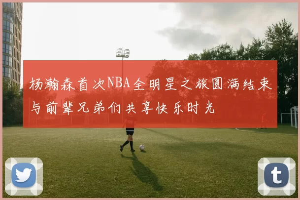 杨瀚森首次NBA全明星之旅圆满结束与前辈兄弟们共享快乐时光
