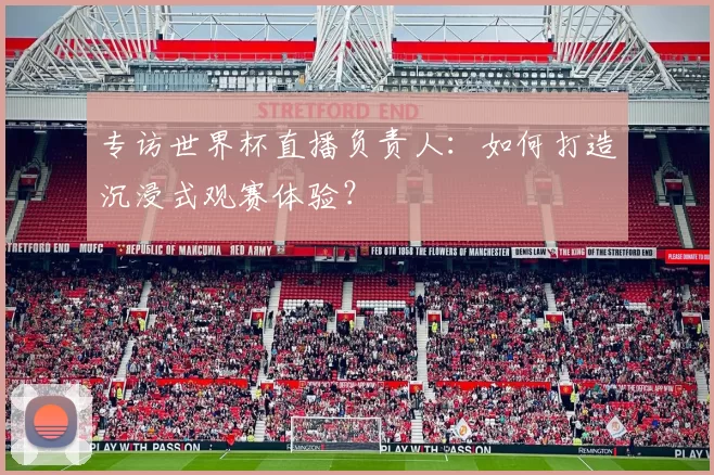 专访世界杯直播负责人：如何打造沉浸式观赛体验？