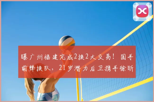曝广州福建完成2换2大交易！国手前锋换队，21岁潜力后卫携手徐昕