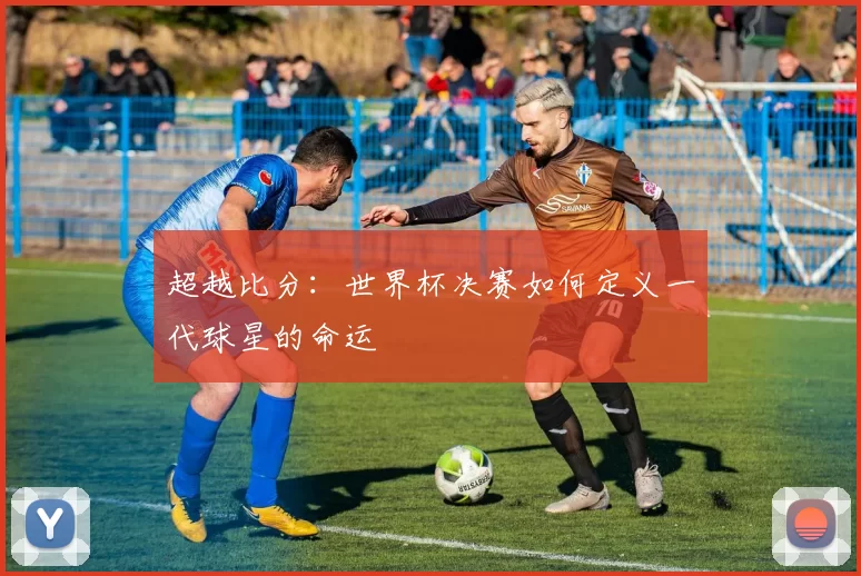 超越比分：世界杯决赛如何定义一代球星的命运