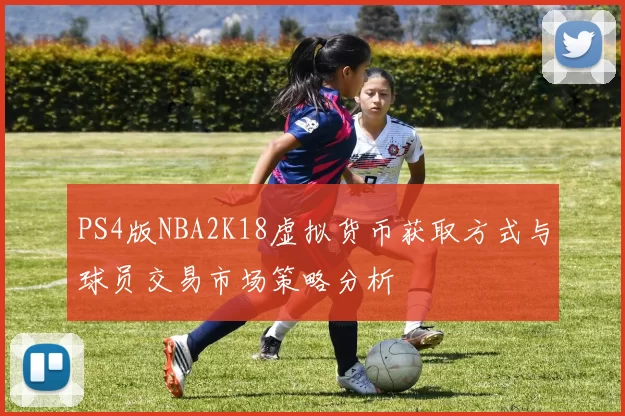 PS4版NBA2K18虚拟货币获取方式与球员交易市场策略分析