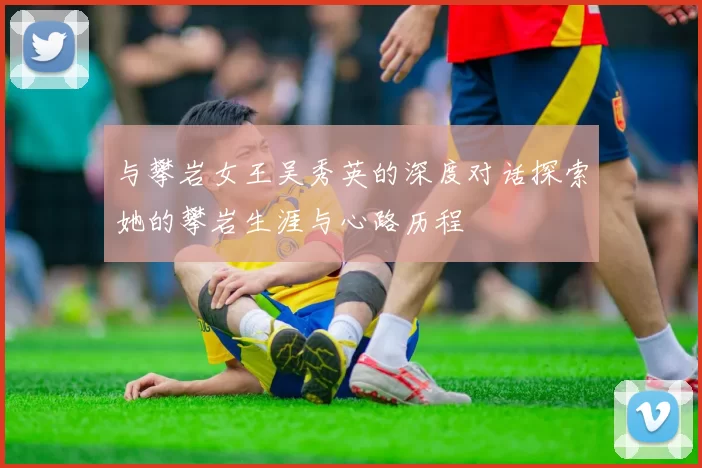 与攀岩女王吴秀英的深度对话探索她的攀岩生涯与心路历程