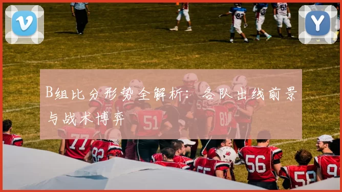 B组比分形势全解析：各队出线前景与战术博弈