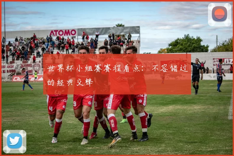 世界杯小组赛赛程看点：不容错过的经典交锋