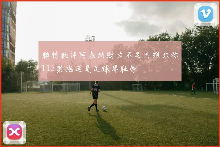 赖特批评阿森纳财力不足内维尔称115案拖延是足球界耻辱