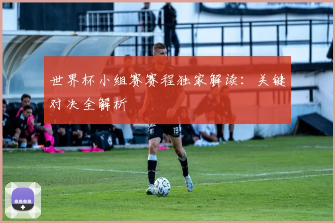 世界杯小组赛赛程独家解读：关键对决全解析