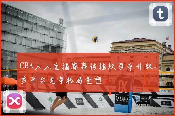 CBA人人直播赛事转播权争夺升级，多平台竞争格局重塑