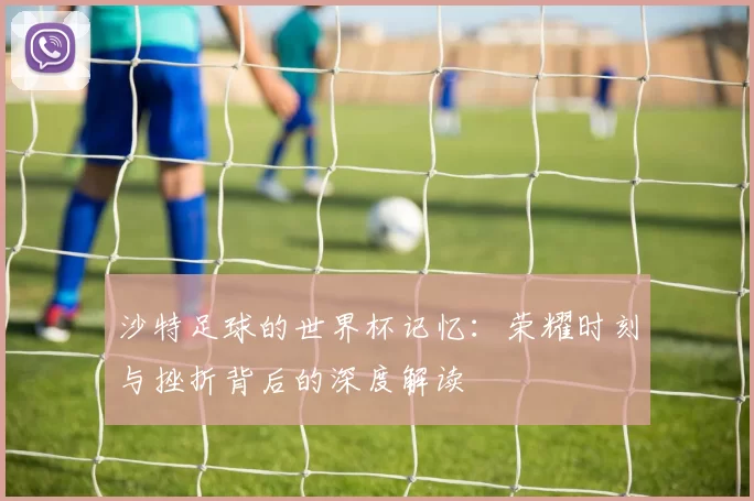 沙特足球的世界杯记忆：荣耀时刻与挫折背后的深度解读