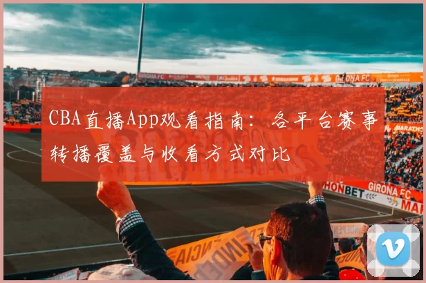 CBA直播App观看指南：各平台赛事转播覆盖与收看方式对比