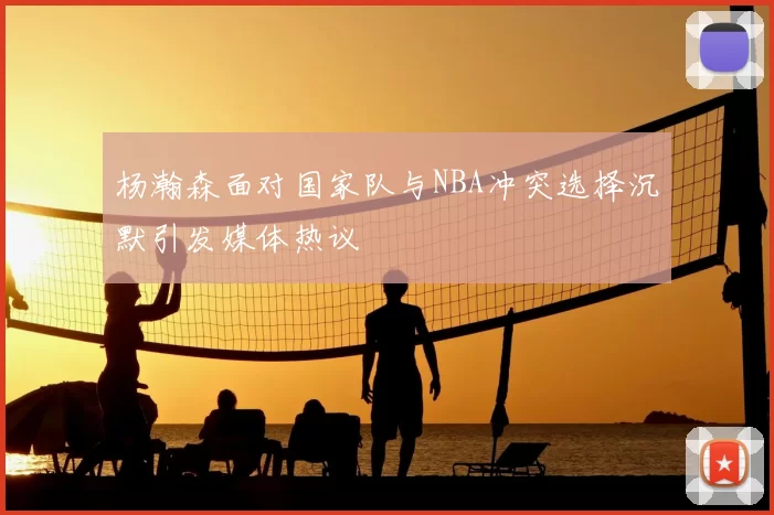 杨瀚森面对国家队与NBA冲突选择沉默引发媒体热议