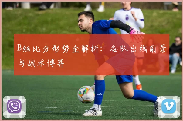B组比分形势全解析：各队出线前景与战术博弈