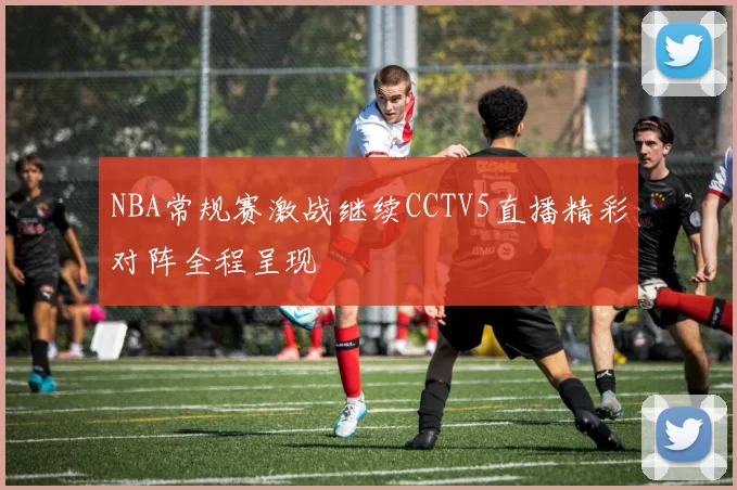 NBA常规赛激战继续CCTV5直播精彩对阵全程呈现