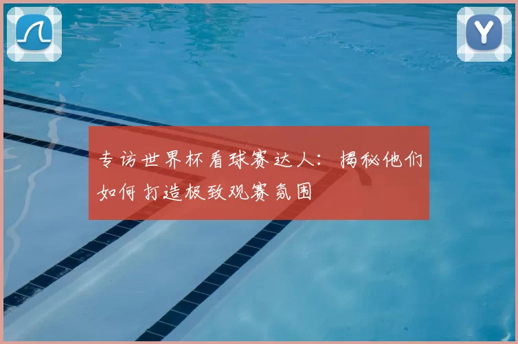 专访世界杯看球赛达人:揭秘他们如何打造极致观赛氛围