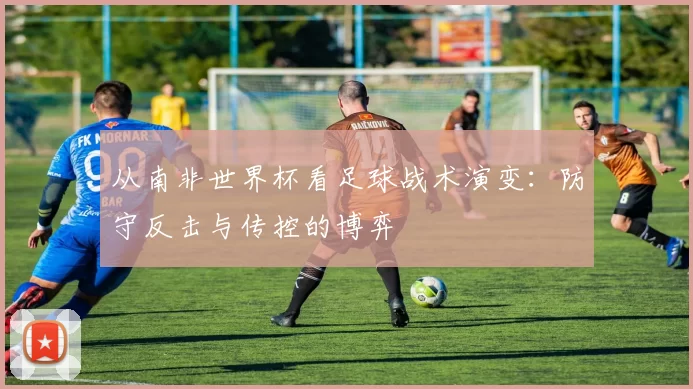 从南非世界杯看足球战术演变：防守反击与传控的博弈