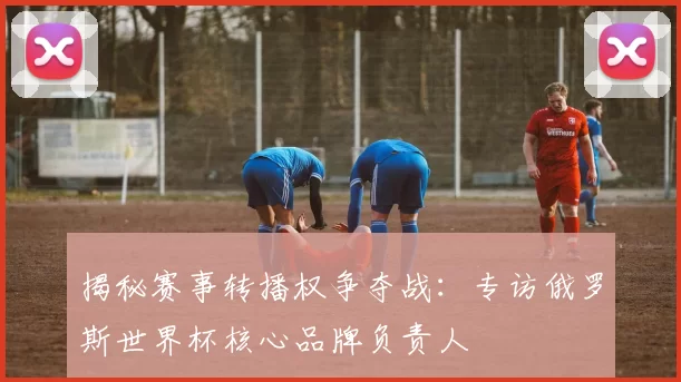 揭秘赛事转播权争夺战：专访俄罗斯世界杯核心品牌负责人