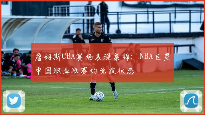 詹姆斯CBA赛场表现集锦：NBA巨星中国职业联赛的竞技状态