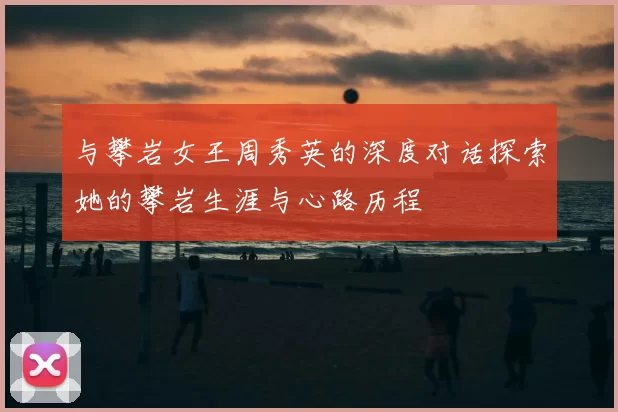 与攀岩女王周秀英的深度对话探索她的攀岩生涯与心路历程
