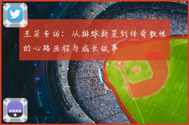 王芳专访：从排球新星到传奇教练的心路历程与成长故事