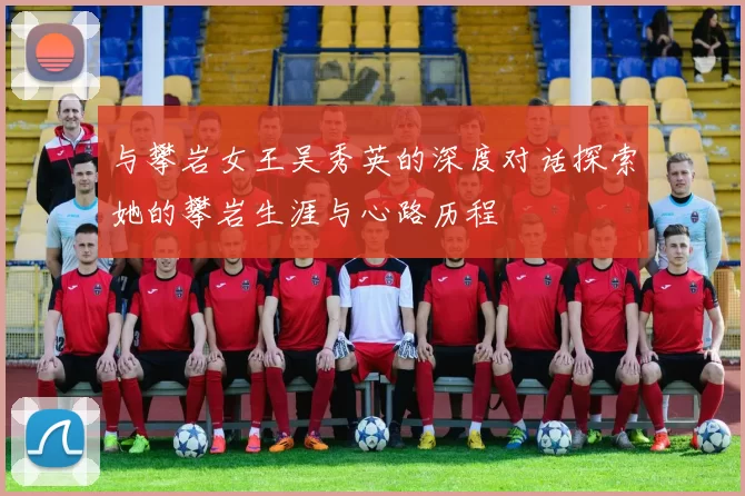 与攀岩女王吴秀英的深度对话探索她的攀岩生涯与心路历程