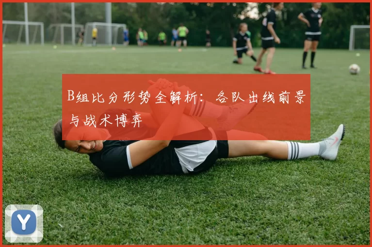 B组比分形势全解析：各队出线前景与战术博弈