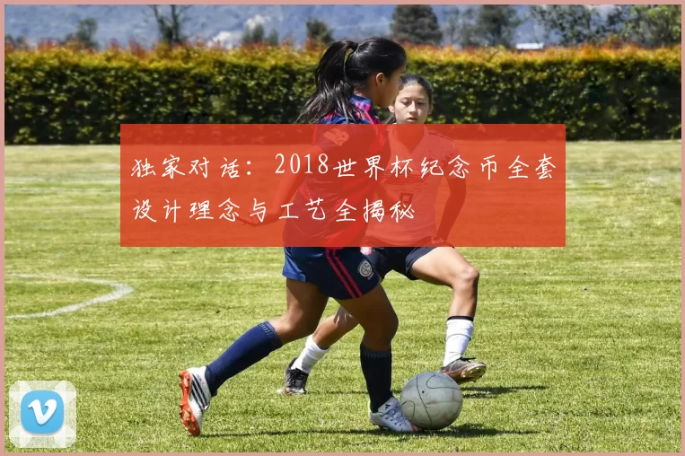 独家对话:2018世界杯纪念币全套设计理念与工艺全揭秘