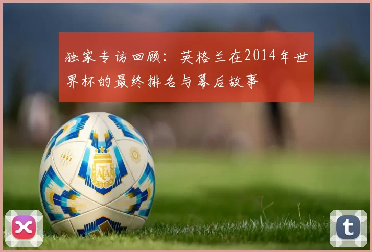 独家专访回顾：英格兰在2014年世界杯的最终排名与幕后故事