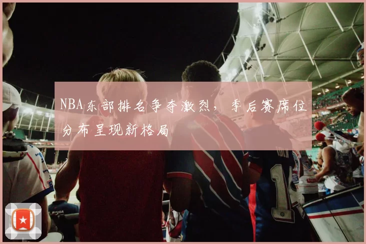 NBA东部排名争夺激烈，季后赛席位分布呈现新格局