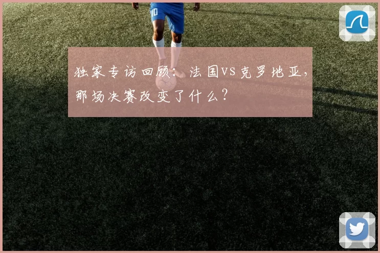 独家专访回顾：法国vs克罗地亚，那场决赛改变了什么？