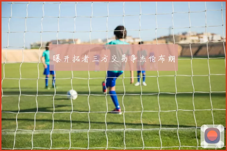 曝开拓者三方交易争杰伦布朗