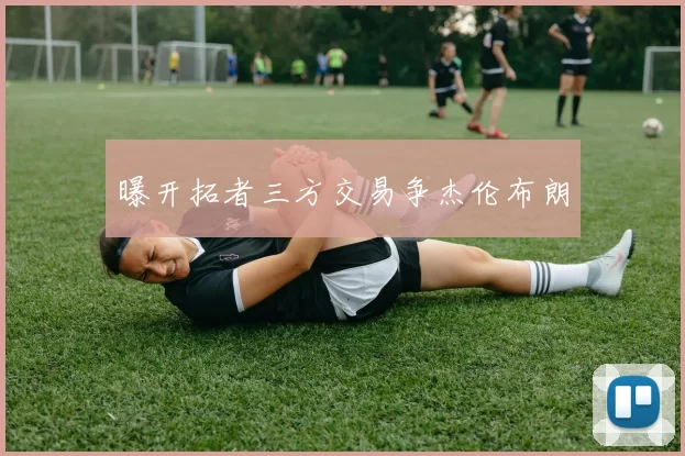 曝开拓者三方交易争杰伦布朗