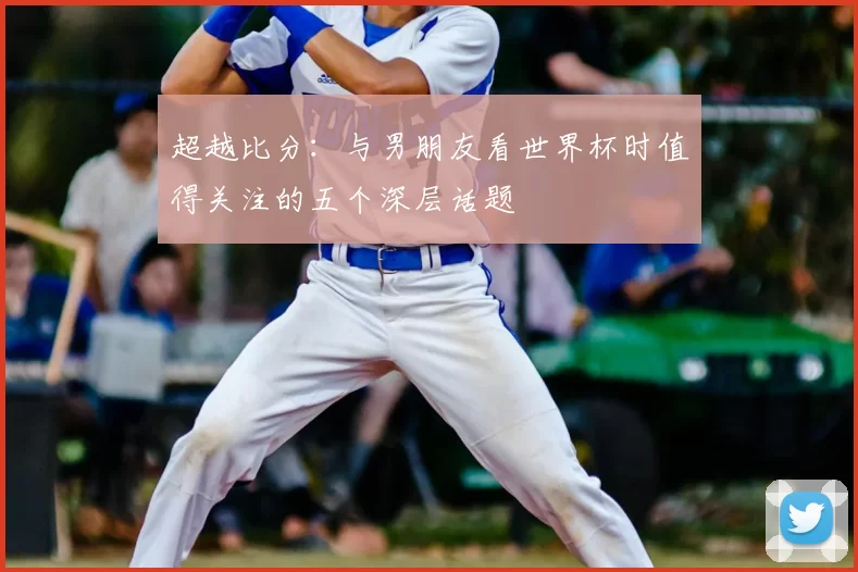 超越比分:与男朋友看世界杯时值得关注的五个深层话题