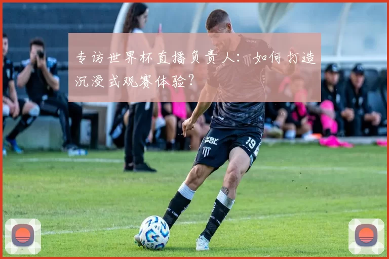 专访世界杯直播负责人:如何打造沉浸式观赛体验?