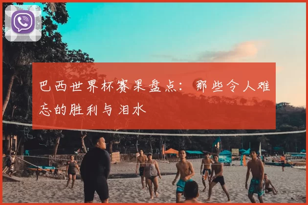 巴西世界杯赛果盘点：那些令人难忘的胜利与泪水