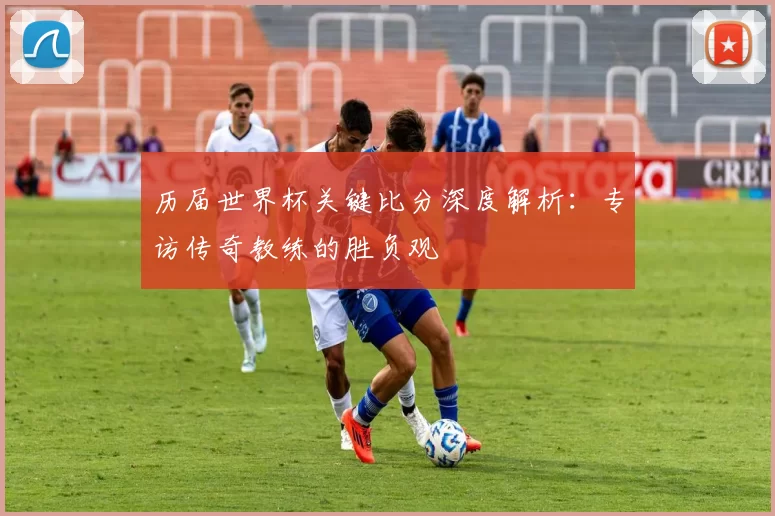 历届世界杯关键比分深度解析：专访传奇教练的胜负观