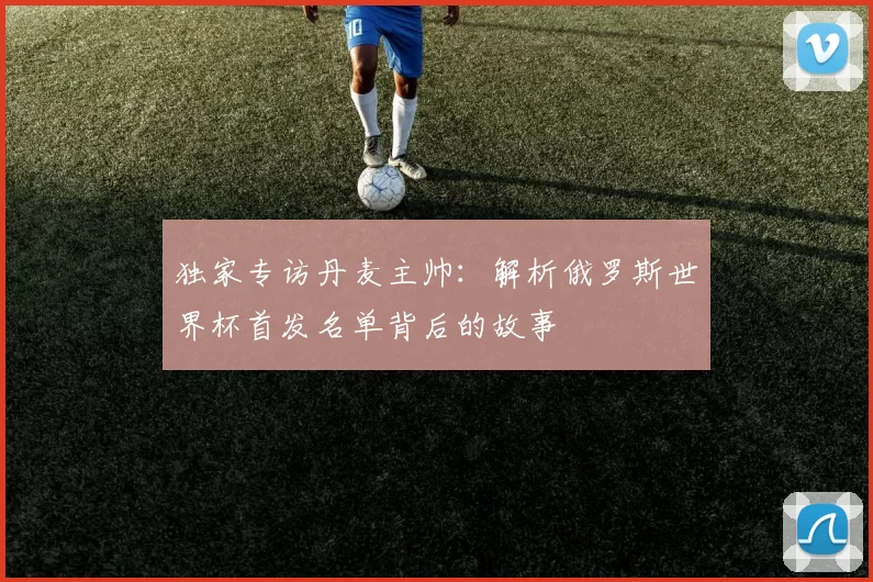 独家专访丹麦主帅:解析俄罗斯世界杯首发名单背后的故事